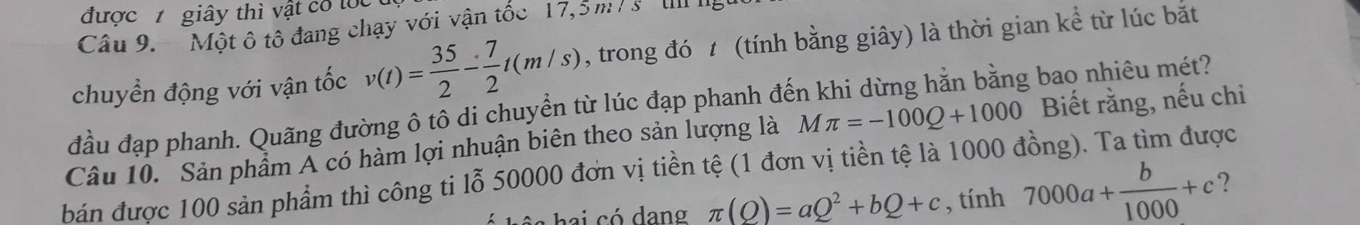 được giây thì vật có lốc 
Câu 9. Một ô tô đang chạy với vận tốc 17,5 m / s tn ng 
chuyển động với vận tốc v(t)= 35/2 - 7/2 t(m/s) , trong đó t (tính bằng giây) là thời gian kể từ lúc bắt 
đầu đạp phanh. Quãng đường ô tô di chuyển từ lúc đạp phanh đến khi dừng hằn bằng bao nhiêu mét? 
Câu 10. Sản phẩm A có hàm lợi nhuận biên theo sản lượng là M π =-100Q+1000 Biết rằng, nếu chi 
bán được 100 sản phẩm thì công ti lỗ 50000 đơn vị tiền tệ (1 đơn vị tiền tệ là 1000 đồng). Ta tìm được 
b e i có dano π (Q)=aQ^2+bQ+c , tính 7000a+ b/1000 +c ?