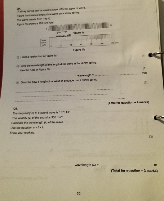 A slinky spring can be used to show different types of wave. 
Figure 1a shows a longitudinal wave on a slinky spring. 
The wave travels from P to Q. 
Figure 1b shows a 120 mm ruler. 
( Label a rarefaction in Figure 1a. 
(1) 
(ii) Give the wavelength of the longitudinal wave in the slinky spring. 
Use the ruler in Figure 1b. 
(1) 
_mm 
wavelength = 
(iiii) Describe how a longitudinal wave is produced on a slinky spring. 
(2) 
_ 
_ 
_ 
(Total for question = 4 marks) 
Q5. 
The frequency (f) of a sound wave is 1370 Hz. 
The velocity (v) of the sound is 330ms^(-1)
Calculate the wavelength (λ) of the wave. 
Use the equation v=f* lambda. 
Show your working. 
(3) 
wavelength (lambda )= _ m
(Total for question =3 marks) 
70