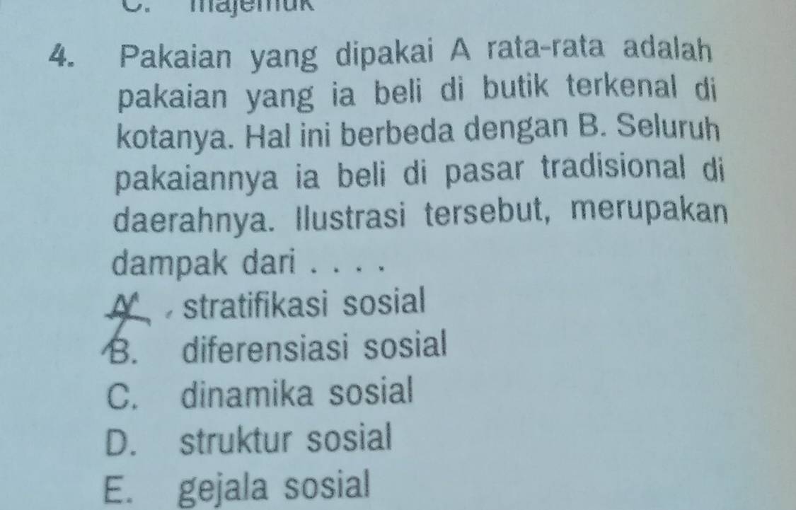 majemuk
4. Pakaian yang dipakai A rata-rata adalah
pakaian yang ia beli di butik terkenal di
kotanya. Hal ini berbeda dengan B. Seluruh
pakaiannya ia beli di pasar tradisional di
daerahnya. Ilustrasi tersebut, merupakan
dampak dari . . . .
A stratifikasi sosial
B. diferensiasi sosial
C. dinamika sosial
D. struktur sosial
E. gejala sosial