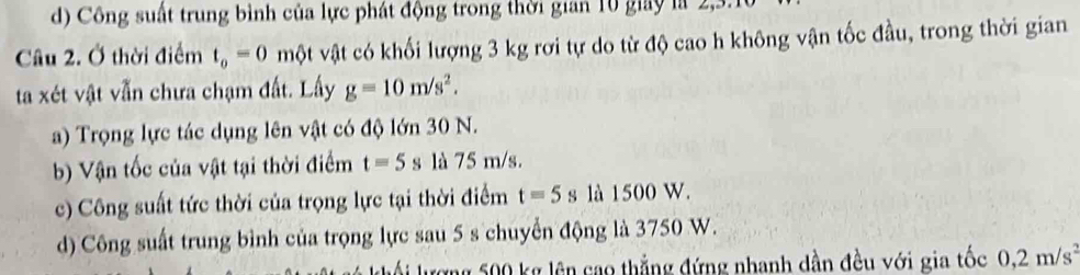 d) Công suất trung bình của lực phát động trong thời gian 10 giay là 2, 3.
Câu 2. Ở thời điểm t_o=0 một vật có khối lượng 3 kg rơi tự do từ độ cao h không vận tốc đầu, trong thời gian
ta xét vật vẫn chưa chạm đất. Lấy g=10m/s^2.
a) Trọng lực tác dụng lên vật có độ lớn 30 N.
b) Vận tốc của vật tại thời điểm t=5s là 75 m/s.
c) Công suất tức thời của trọng lực tại thời điểm t=5s là 1500 W.
d) Công suất trung bình của trọng lực sau 5 s chuyển động là 3750 W.
ượng 500 kg lên cao thắng đứng nhanh dần đều với gia tốc 0,2m/s^2