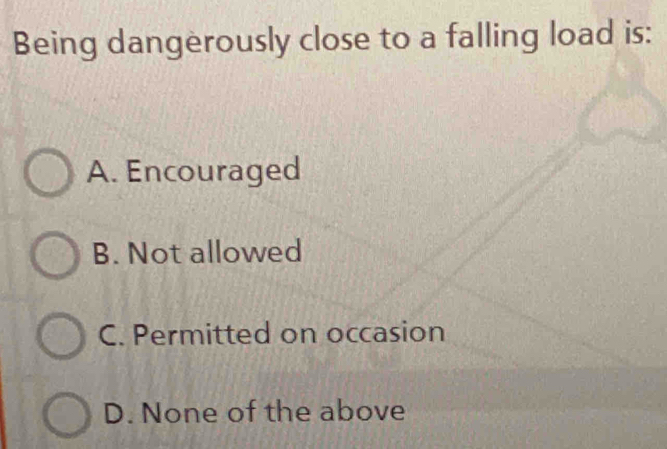 Being dangerously close to a falling load is:
A. Encouraged
B. Not allowed
C. Permitted on occasion
D. None of the above