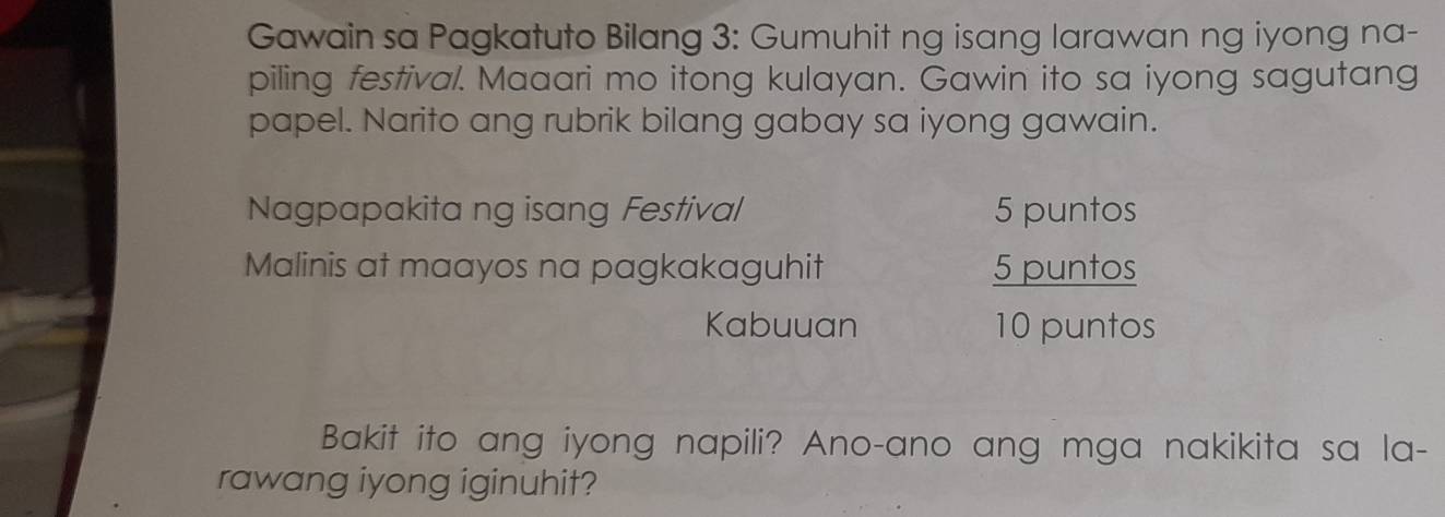 Gawain sa Pagkatuto Bilang 3: Gumuhit ng isang larawan ng iyong na- 
piling festival. Maaari mo itong kulayan. Gawin ito sa iyong sagutang 
papel. Narito ang rubrik bilang gabay sa iyong gawain. 
Nagpapakita ng isang Festival 5 puntos 
Malinis at maayos na pagkakaguhit 5 puntos 
Kabuuan 10 puntos 
Bakit ito ang iyong napili? Ano-ano ang mga nakikita sa la- 
rawang iyong iginuhit?