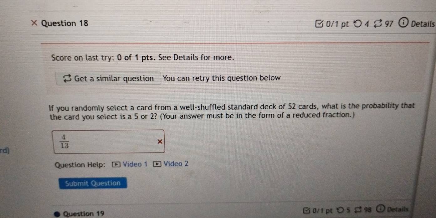 × Question 18 0/1 pt つ 4 $ 97 ⓘ Details 
Score on last try: 0 of 1 pts. See Details for more. 
Get a similar question You can retry this question below 
If you randomly select a card from a well-shuffled standard deck of 52 cards, what is the probability that 
the card you select is a 5 or 2? (Your answer must be in the form of a reduced fraction.)
 4/13 
× 
rd) 
Question Help: Video 1 Video 2 
Submit Question 
ζ 0/1 pt 
Question 19 Details