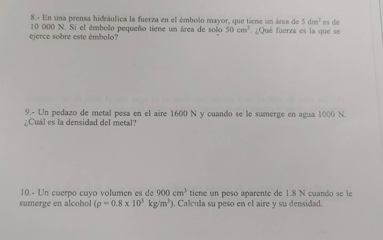 8.- En una prensa hidráulica la fuerza en el émbolo mayor, que tíene un área de 5dm^2 es de
10 000 N. Si el émbolo pequeño tiene un área de solo 50cm^2. ¿Qué fuerza es la que se 
ejerce sobre este émbolo? 
9.- Un pedazo de metal pesa en el aire 1600 N y cuando se le sumerge en agua 1000 N. 
¿Cuál es la densidad del metal? 
10.- Un cuerpo cuyo volumen es de 900cm^3 tiene un peso aparente de 1.8 N cuando se le 
sumerge en alcohol (rho =0.8* 10^3kg/m^3). Calcula su peso en el aire y su densidad.