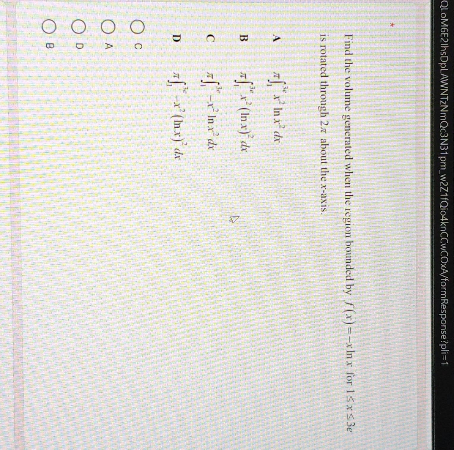 QLoM6E2IhsDpLAWNTzNmQc3N31pm_w2Z1fQio4knCCwCOxA/formResponse? ?pli=1 
*
Find the volume generated when the region bounded by f(x)=-xln x for 1≤ x≤ 3e
is rotated through 2π about the x-axis.
A π ∈t _1^((3e)x^2)ln x^2dx
B π ∈t _1^((3e)x^2)(ln x)^2dx
C π ∈t _1^((3e)-x^2)ln x^2dx
D π ∈t _1^((3e)-x^2)(ln x)^2dx
C
A
D
B