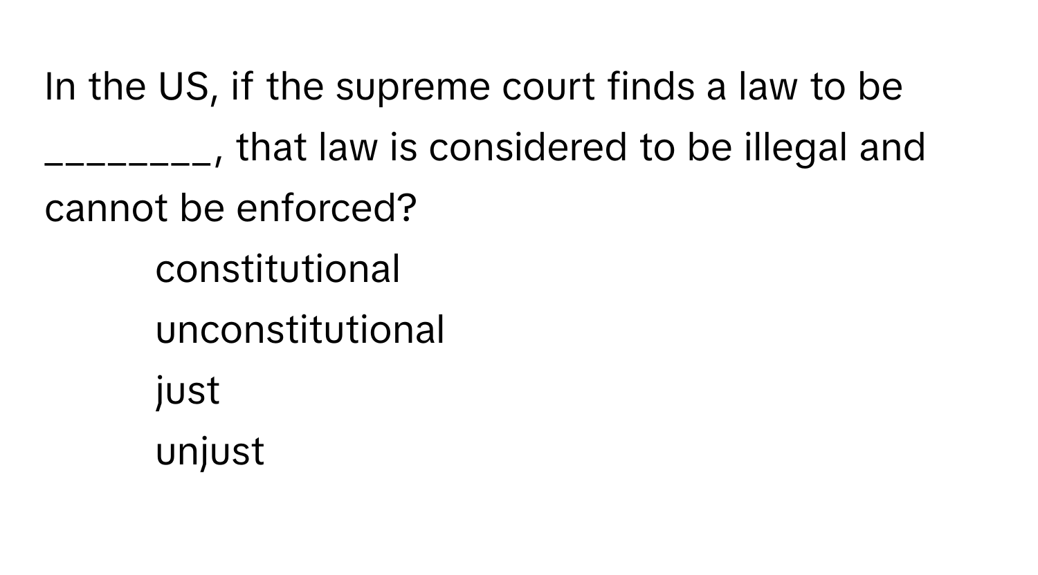 In the US, if the supreme court finds a law to be ________, that law is considered to be illegal and cannot be enforced?

1) constitutional 
2) unconstitutional 
3) just 
4) unjust