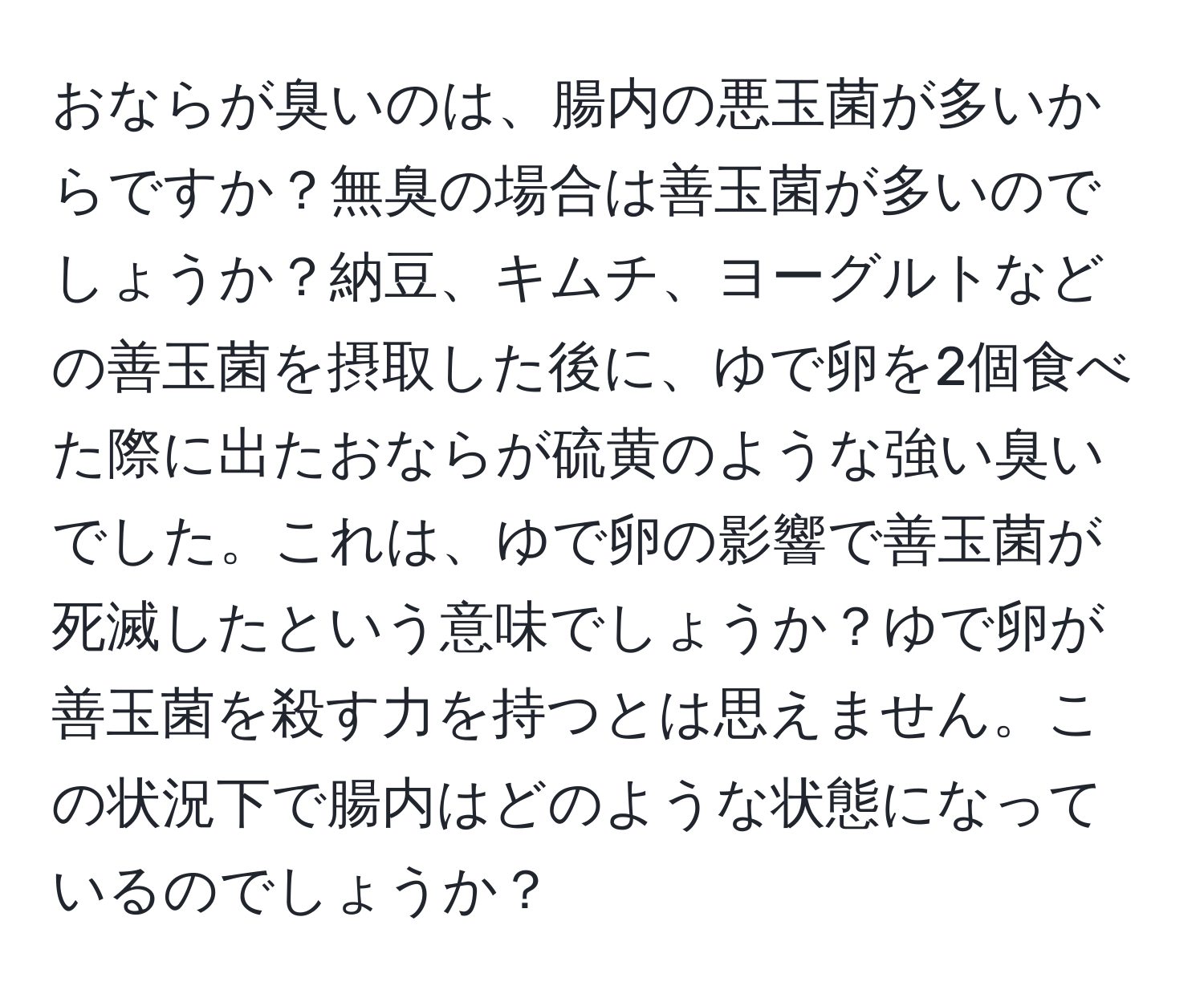 おならが臭いのは、腸内の悪玉菌が多いからですか？無臭の場合は善玉菌が多いのでしょうか？納豆、キムチ、ヨーグルトなどの善玉菌を摂取した後に、ゆで卵を2個食べた際に出たおならが硫黄のような強い臭いでした。これは、ゆで卵の影響で善玉菌が死滅したという意味でしょうか？ゆで卵が善玉菌を殺す力を持つとは思えません。この状況下で腸内はどのような状態になっているのでしょうか？