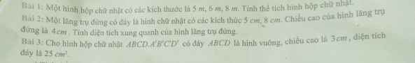 Bai 1: Một hình hộp chữ nhật có các kích thước là 5 m, 6 m, 8 m. Tính thể tích hình hộp chữ nhật. 
Bài 2: Một lăng trụ đứng có đáy là hình chữ nhật có các kích thức 5 cm, 8 cm. Chiều cao của hình lăng trụ 
đứng là 4cm. Tính diện tích xung quanh của hình lãng trụ đứng. 
Bài 3: Cho hình hộp chữ nhật ABCD. A'B'C'D' có đáy ABCD là hình vuông, chiều cao là 3 cm, diện tích 
đáy là 25cm^2.