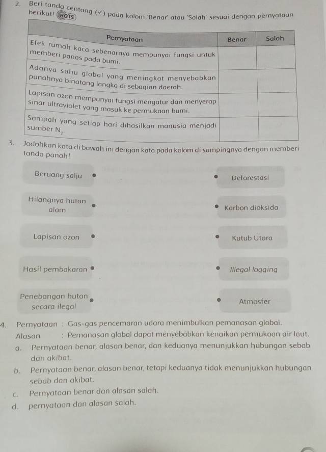 Beri tanda centang (√) pada kyataan
berikut! H
awah ini dengan kata pada kolom di sampingnya dengan memberi
tanda panah!
Beruang salju
Deforestasi
Hilangnya hutan
alam Karbon dioksida
Lapisan ozon Kutub Utara
Hasil pembakaran Illegal logging
Penebangan hutan Atmosfer
secara ilegal
4. Pernyataan: Gas-gas pencemaran udara menimbulkan pemanasan global.
Alasan : Pemanasan global dapat menyebabkan kenaikan permukaan air laut.
a. Pernyataan benar, alasan benar, dan keduanya menunjukkan hubungan sebab
dan akibat
b. Pernyataan benar, alasan benar, tetapi keduanya tidak menunjukkan hubungan
sebab dan akibat.
c. Pernyataan benar dan alasan salah.
d. pernyataan dan alasan salah.