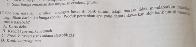 oko Dumça pmamn
D. Suku bunga pinjaman dan simpanan cenderung turun
13.Seorang nasabah memiliki tabungan besar di bank umum tetapi merasa tidak mendapatkan man
signifikan dari suku bunga rendah. Produk perbankan apa yang dapat ditawarkan oleh bank untuk menan
minat nasabah?
A. Kartu debit
B. Kredit kepemilikan rumah
C. Produk investasi reksadana atau obligasi
D. Kredit tanpa agunan