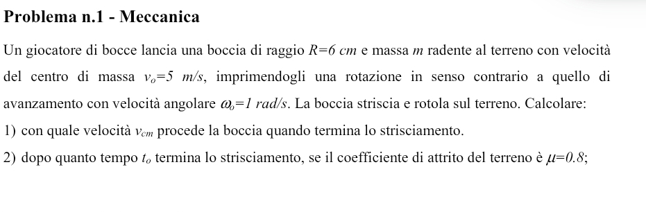 Problema n.1 - Meccanica 
Un giocatore di bocce lancia una boccia di raggio R=6cm e massa m radente al terreno con velocità 
del centro di massa v_o=5m/s , imprimendogli una rotazione in senso contrario a quello di 
avanzamento con velocità angolare omega _o=1 rad/s. La boccia striscia e rotola sul terreno. Calcolare: 
1) con quale velocità V_cm procede la boccia quando termina lo strisciamento. 
2) dopo quanto tempo t termina lo strisciamento, se il coefficiente di attrito del terreno è mu =0.8