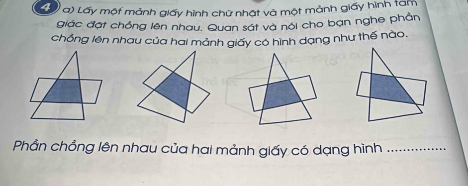 Lấy một mảnh giấy hình chữ nhật và một mảnh giấy hình tam 
giác đặt chồng lên nhau. Quan sát và nói cho bạn nghe phần 
chồng lên nhau của hai mảnh giấy có hình dạng như thế nào. 
Phần chồng lên nhau của hai mảnh giấy có dạng hình_