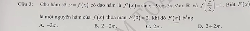 Cho hàm số y=f(x) có đạo hàm là f'(x)=sin x-9cos 3x, forall x∈ R và f( π /2 )=1. Biết F(x)
là một nguyên hàm của f(x) thỏa mãn F(0)=2 , khi đó F(π ) bằng
A. -2π. B. 2-2π C. 2π. D. 2+2π.