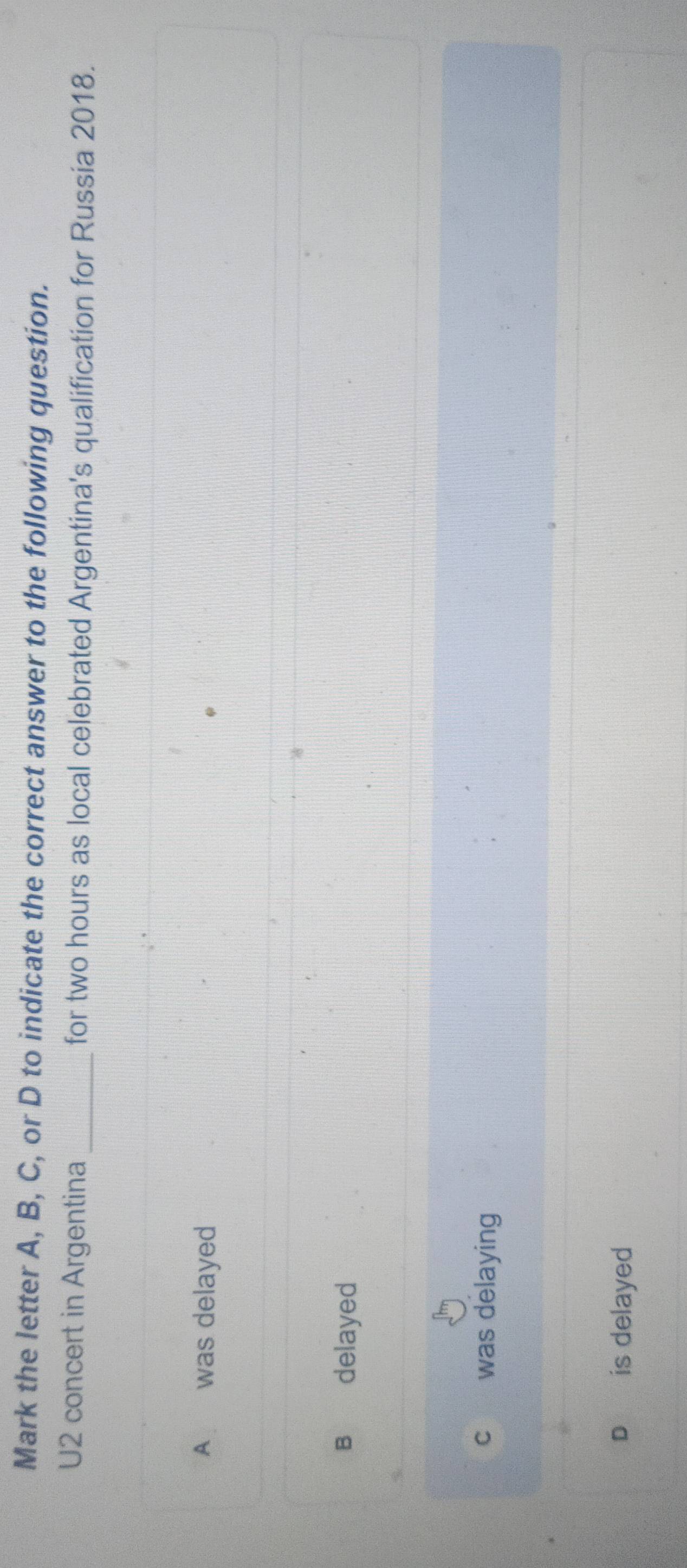 Mark the letter A, B, C, or D to indicate the correct answer to the following question.
U2 concert in Argentina for two hours as local celebrated Argentina's qualification for Russia 2018.
A was delayed
B delayed
c was delaying
is delayed