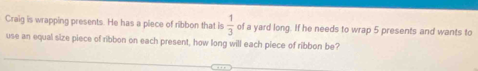 Craig is wrapping presents. He has a piece of ribbon that is  1/3  of a yard long. If he needs to wrap 5 presents and wants to 
use an equal size piece of ribbon on each present, how long will each piece of ribbon be?