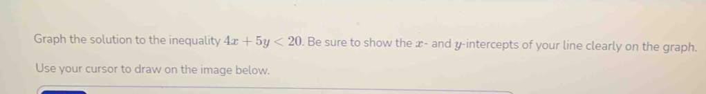 Graph the solution to the inequality 4x+5y<20</tex> . Be sure to show the x - and y-intercepts of your line clearly on the graph. 
Use your cursor to draw on the image below.