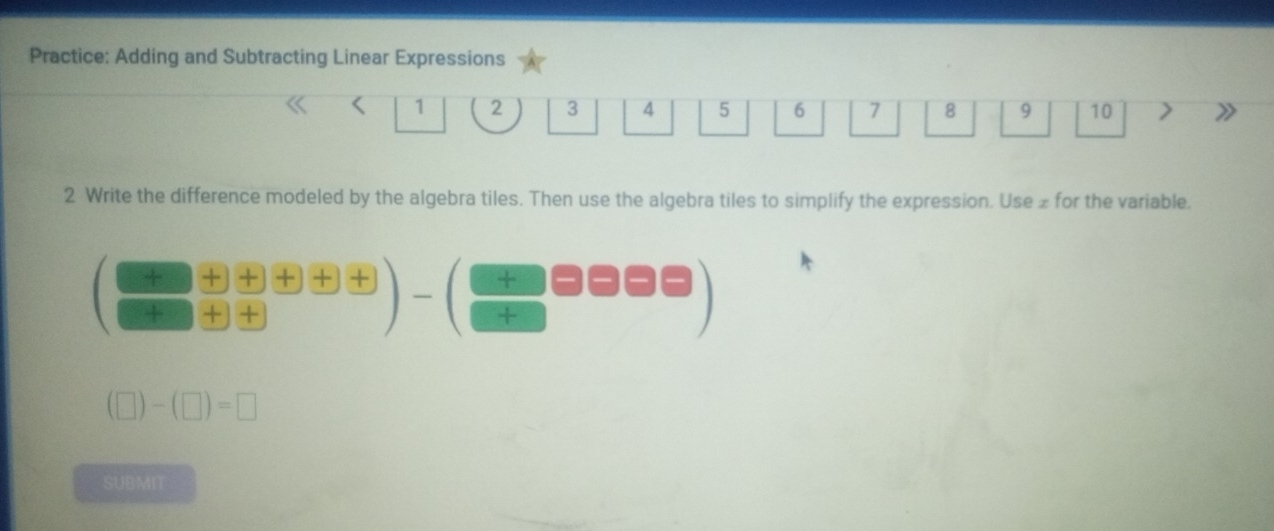 Practice: Adding and Subtracting Linear Expressions
1 2.. 4 5 6 7 8 9 10 2
2 Write the difference modeled by the algebra tiles. Then use the algebra tiles to simplify the expression. Use £ for the variable.
( (+)/+  (+)/+  (+)/+ frac +)
(□ )-(□ )=□
SUBMIT