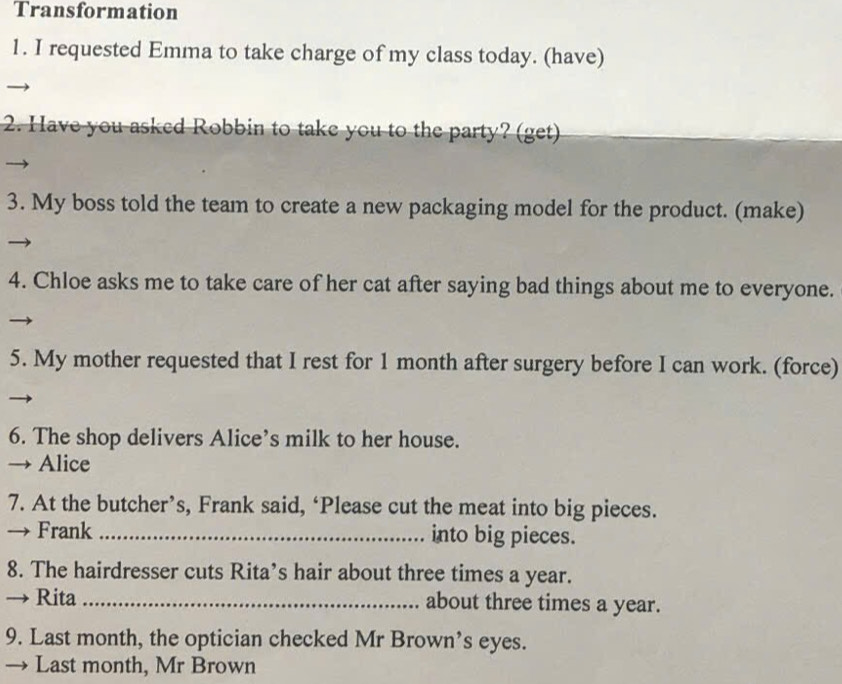 Transformation 
1. I requested Emma to take charge of my class today. (have) 
2. Have you asked Robbin to take you to the party? (get) 
3. My boss told the team to create a new packaging model for the product. (make) 
4. Chloe asks me to take care of her cat after saying bad things about me to everyone. 
5. My mother requested that I rest for 1 month after surgery before I can work. (force) 
6. The shop delivers Alice’s milk to her house. 
→ Alice 
7. At the butcher’s, Frank said, ‘Please cut the meat into big pieces. 
→ Frank_ into big pieces. 
8. The hairdresser cuts Rita’s hair about three times a year. 
Rita _about three times a year. 
9. Last month, the optician checked Mr Brown’s eyes. 
→ Last month, Mr Brown