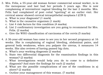 Mrs. Felix, a 55-year-old woman former commercial sexual worker, is in 
the menopause and last had her periods 5 years ago. She is now 
complaining of intermittent vaginal bleeding for the last 2 months. Mrs. 
Felix had complained of post coital “spotting” at an earlier visit. Her 
cervical smear showed cervical intraepithelial neoplasia I (CIN I) 
a. What is your diagnosis? (1 mark) 
b. What is the causative organism (1 mark) 
c. List 4 risk factors for this condition (4 marks) 
d. List 2 confirmatory investigation are you going to recommend for Mrs. 
Felix. (2 marks) 
e. Give the WHO classification of carcinoma of the cervix (5 marks) 
4. A 36-year -old woman has come to see you in her second pregnancy at 16
weeks. She is complaining of vaginal bleeding, abdominal pains, and 
general body weakness, when you palpate the uterus, it measures 14
weeks. She also reviews of having passed big clots. 
a. What's your working diagnosis (2 marks) 
b. State two differential diagnosis for the examination findings in this 
woman? (2 marks) 
c. What investigations would help you do to come to a definitive 
diagnosis? And state the findings for each (2 marks) 
d. What are the possible complications of one of the conditions in a) 
above? (2 marks) 
e. Outline your management of this woman. (7 marks)