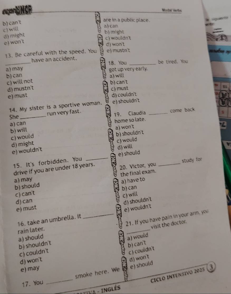 ceart NGP Modal Verbs
b) can't
are in a public place.
la siguiente
c) will
a) can
d) might
b) might
c) wouldn't
e) won't
d) won't
13. Be careful with the speed. You e) mustn't
_
have an accident.
18. You _be tired. You
a) may
got up very early.
b) can a) will
c) will not b) can't
d) mustn't c) must
e) must
d) couldn't
14. My sister is a sportive woman. e) shouldn't
a) can _come back
She_
run very fast.
19. Claudia
home so late.
b) will
a) won't
c) would
b) shouldnt
d) might
c) would
e) wouldn't
d) will
15. It's forbidden. You _e) should_
study for
drive if you are under 18 years. 20. Victor, you
b) should the final exam.
a) may
c) can't a) have to
b) can
c) will
d) can
d) shouldn't
e) must
_
16. take an umbrella. It _e) wouldn't
21. If you have pain in your arm, you
visit the doctor.
rain later.
a) should
a) would
b) shouldn't
b) can't
c) couldn't
c) couldn't
d) won't
d) won't
e) may
17. You _smoke here. We e) should
cICLO INTENSIvo 2025 (3
TIVA - INGLÉS