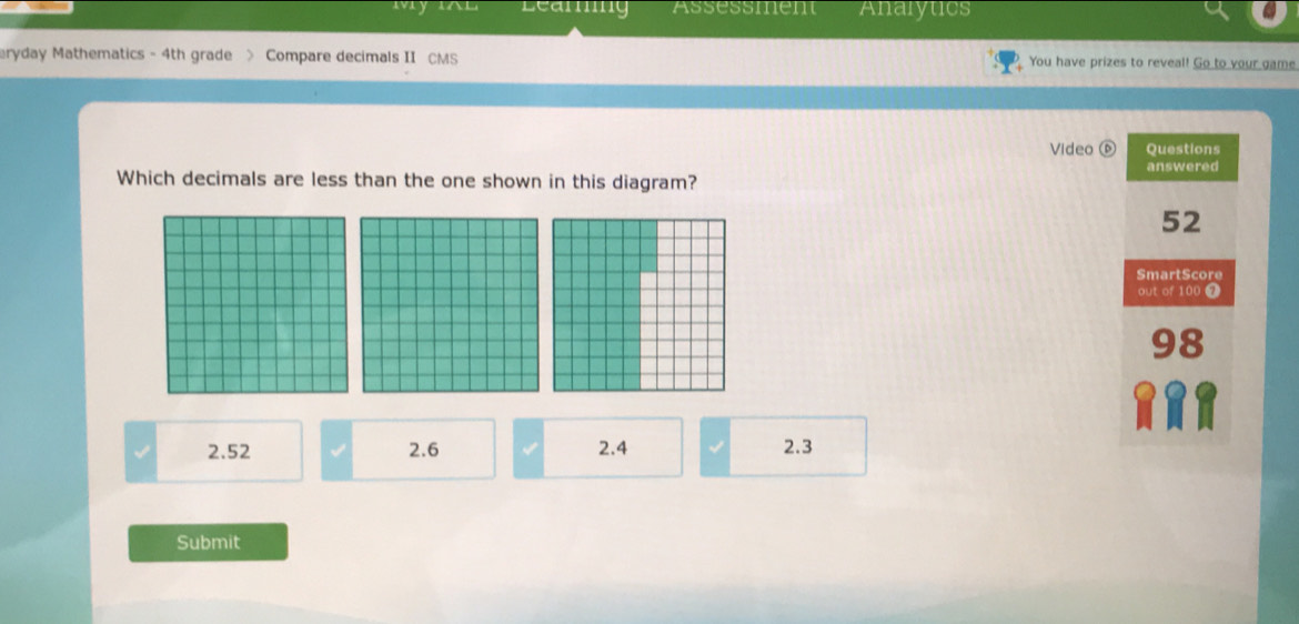 vry IAL Leanng Assessmen Analytics
eryday Mathematics - 4th grade > Compare decimals II CMS You have prizes to reveal! Go to your game
Video Questions
Which decimals are less than the one shown in this diagram? answered
52
SmartScore
out of 100 7
2.52 2.6 2.4 2.3
Submit