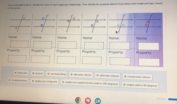 Line a is parallel to line b. Identify the name of each angle pair relationship. Then identify the property (what is true) about each angle pair type, based
on the picture
Name: Name: Name: Name: Name: Name:
Property: Property: Property: Property: Property: Property:
# linear pair = vertical # corresponding # alternate interior : alternate exterior 㵘 consecutive interior
# complementary # angles are congruent # angles are supplementary (add to 180 degrees) # angles add to 90 degrees