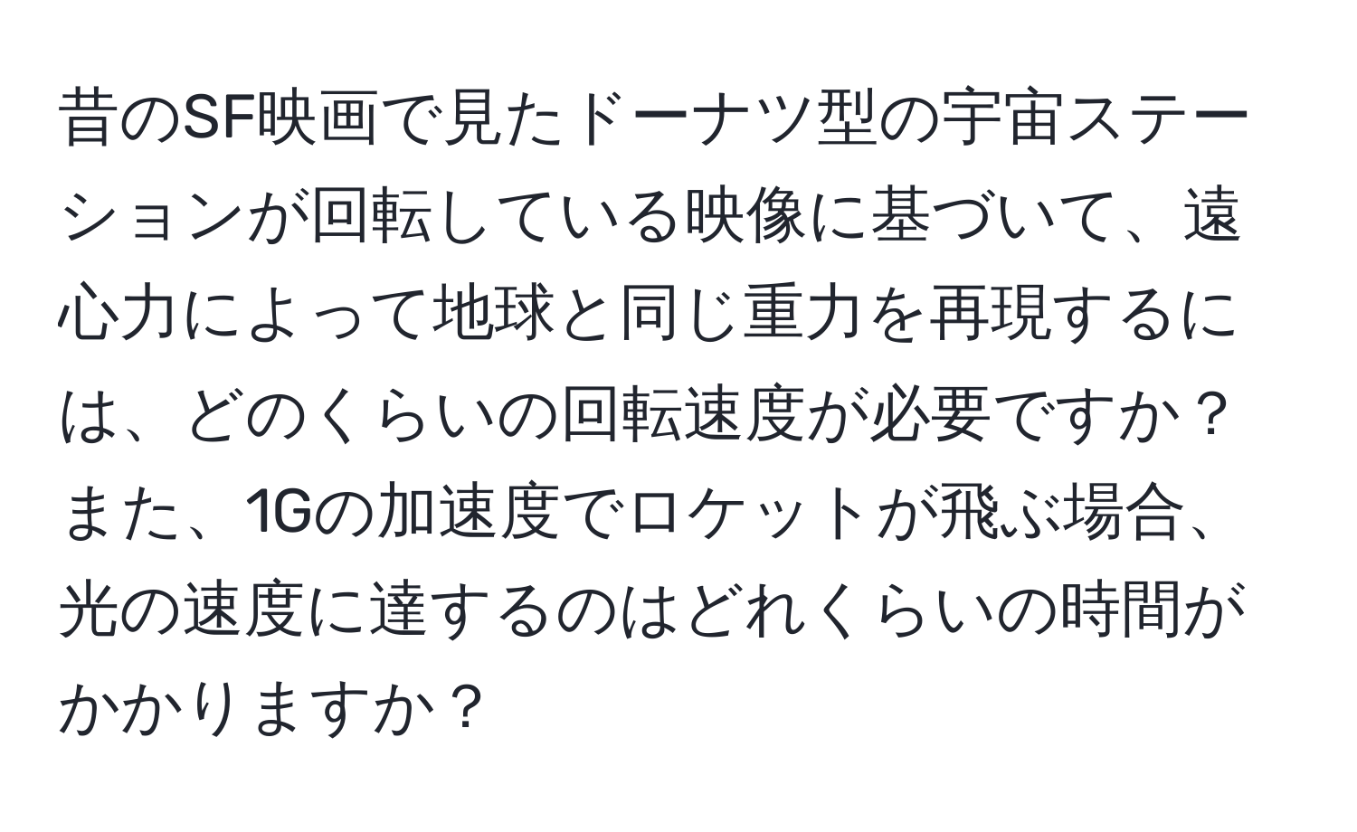 昔のSF映画で見たドーナツ型の宇宙ステーションが回転している映像に基づいて、遠心力によって地球と同じ重力を再現するには、どのくらいの回転速度が必要ですか？また、1Gの加速度でロケットが飛ぶ場合、光の速度に達するのはどれくらいの時間がかかりますか？