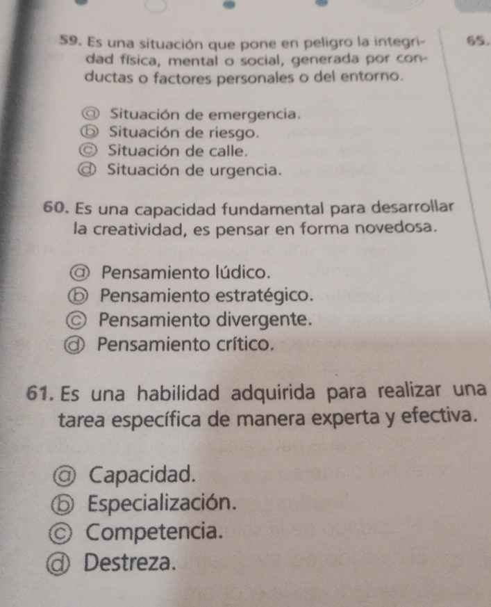 Es una situación que pone en peligro la integri- 65.
dad física, mental o social, generada por con-
ductas o factores personales o del entorno.
Situación de emergencia.
⑤ Situación de riesgo.
Situación de calle.
Situación de urgencia.
60. Es una capacidad fundamental para desarrollar
la creatividad, es pensar en forma novedosa.
O Pensamiento lúdico.
⑤ Pensamiento estratégico.
◎ Pensamiento divergente.
Pensamiento crítico.
61. Es una habilidad adquirida para realizar una
tarea específica de manera experta y efectiva.
@ Capacidad.
D Especialización.
Competencia.
Destreza.