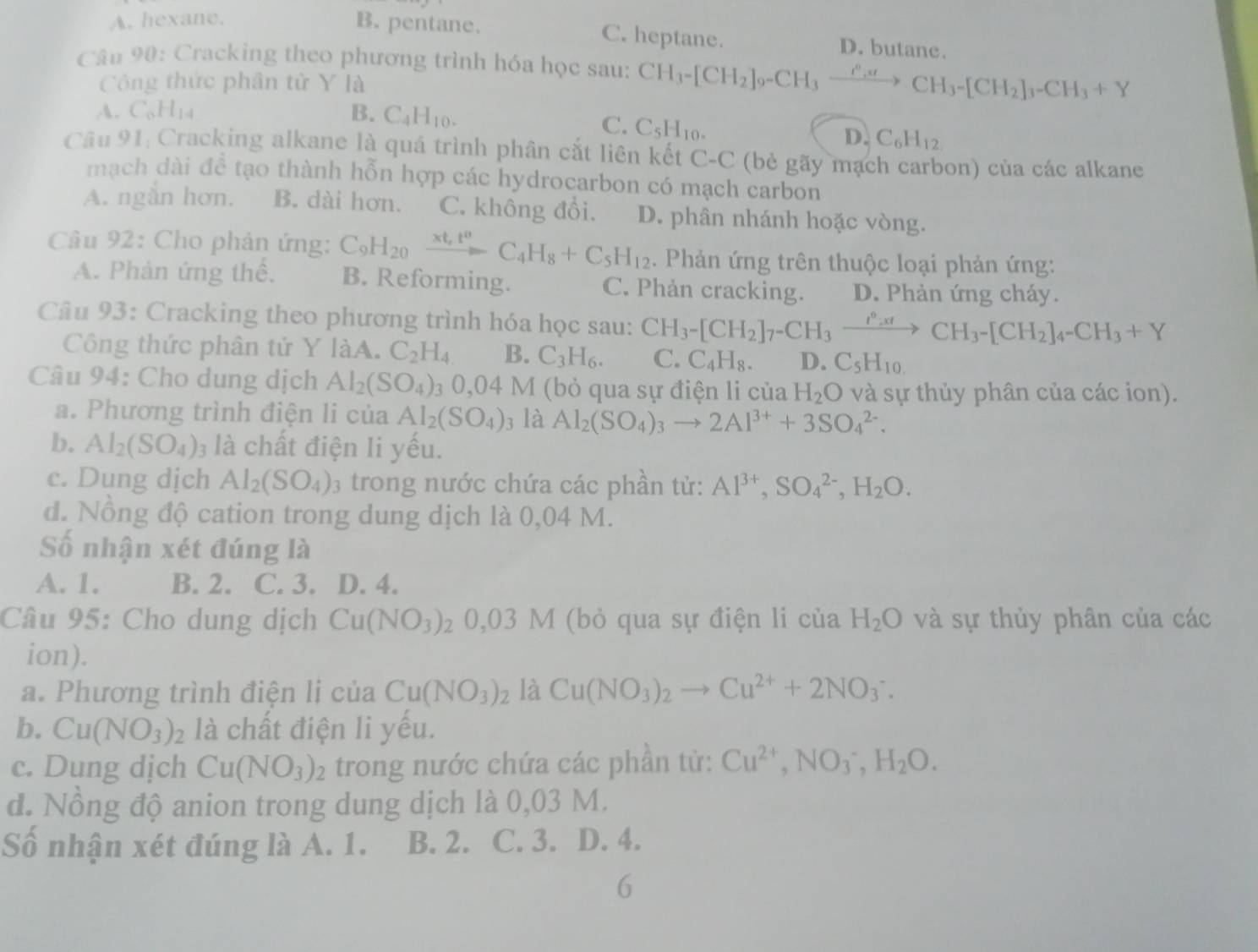 A. hexane. B. pentane. C. heptane. D. butane.
Câu 90: Cracking theo phương trình hóa học sau: CH_3-[CH_2]_9-CH_3xrightarrow O_3to CHCH_3-[CH_2]_3-CH_3+Y
Công thức phân tử Y là
A. C_6H_14 B. C_4H_10.
C. C_5H_10.
D. C_6H_12
Câu 91: Cracking alkane là quá trình phân cắt liên kết C-C (bẻ gãy mạch carbon) của các alkane
mạch dài để tạo thành hỗn hợp các hydrocarbon có mạch carbon
A. ngắn hơn. B. dài hơn. C. không đổi. D. phân nhánh hoặc vòng.
Câu 92: Cho phản ứng: C_9H_20xrightarrow xt_,t^nC_4H_8+C_5H_12. Phản ứng trên thuộc loại phản ứng:
A. Phản ứng thể, B. Reforming. C. Phản cracking. D. Phản ứng cháy.
Câu 93: Cracking theo phương trình hóa học sau: CH_3-[CH_2]_7-CH_3xrightarrow I^0:xtCH_3-[CH_2]_4-CH_3+Y
Công thức phân tử Y laA C_2H_4 B. C_3H_6. C. C_4H_8. D. C_5H_10.
Câu 94: Cho dung dịch Al_2(SO_4) 3 0,04 V 1 (bỏ qua sự điện li của H_2O và sự thủy phân của các ion).
a. Phương trình điện li của Al_2(SO_4)_3 là Al_2(SO_4)_3to 2Al^(3+)+3SO_4^((2-).
b. Al_2)(SO_4) là chất điện li yếu.
c. Dung dịch Al_2(SO_4) 3 trong nước chứa các phần tử: Al^(3+),SO_4^((2-),H_2)O.
d. Nồng độ cation trong dung dịch là 0,04 M.
Số nhận xét đúng là
A. 1. B. 2. C. 3. D. 4.
Câu 95: Cho dung dịch Cu(NO_3) 7 0,03M (bỏ qua sự điện li của H_2O và sự thủy phân của các
ion).
a. Phương trình điện lị của Cu(NO_3)_2 là Cu(NO_3)_2to Cu^(2+)+2NO_3^(-.
b. Cu(NO_3))_2 là chất điện li yếu.
c. Dung dịch Cu(NO_3)_2 trong nước chứa các phần từ: Cu^(2+),NO_3^(-,H_2)O.
đ. Nồng độ anion trong dung dịch là 0,03 M.
Số nhận xét đúng là A. 1. B. 2. C. 3. D. 4.
6