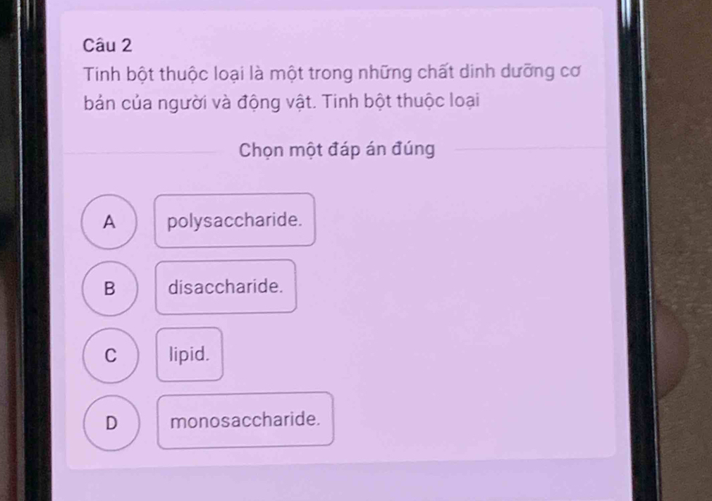 Tinh bột thuộc loại là một trong những chất dinh dưỡng cơ
bản của người và động vật. Tinh bột thuộc loại
Chọn một đáp án đúng
A polysaccharide.
B disaccharide.
C lipid.
D monosaccharide.