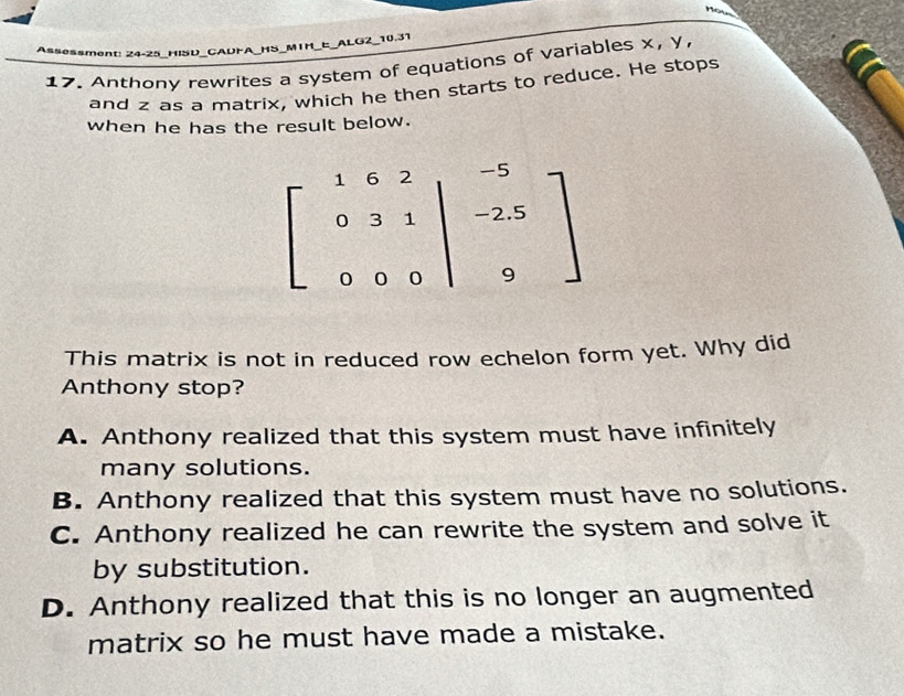 ALO
_10.31
Assessment: 24-25_HISD_CADFA_HS mir
17. Anthony rewrites a system of equations of variables x, y,
and z as a matrix, which he then starts to reduce. He stops
when he has the result below.
This matrix is not in reduced row echelon form yet. Why did
Anthony stop?
A. Anthony realized that this system must have infinitely
many solutions.
B. Anthony realized that this system must have no solutions.
C. Anthony realized he can rewrite the system and solve it
by substitution.
D. Anthony realized that this is no longer an augmented
matrix so he must have made a mistake.