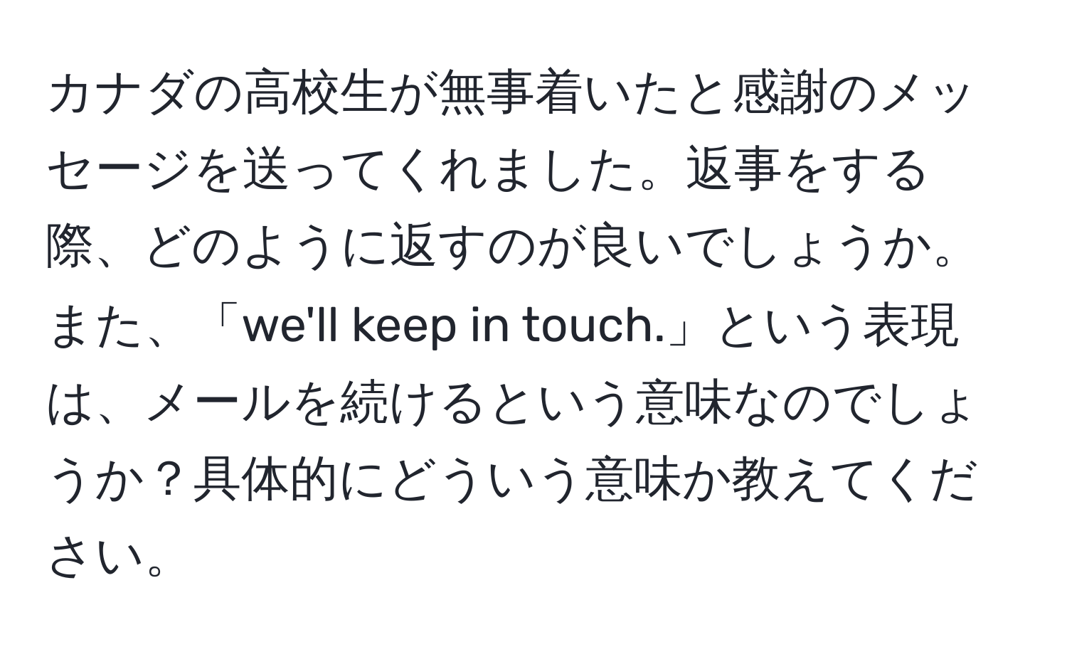 カナダの高校生が無事着いたと感謝のメッセージを送ってくれました。返事をする際、どのように返すのが良いでしょうか。また、「we'll keep in touch.」という表現は、メールを続けるという意味なのでしょうか？具体的にどういう意味か教えてください。