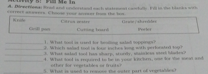 Directions: Read and understand each statement carefully. Fill in the blanks with
correct answers. Choose your answer from the box.
Knife Citrus zester Grate / shredder
Grill pan Cutting board Peeler
_1. What tool is used for broiling salad toppings?
_2. Which salad tool is four inches long with perforated top?
_3. What salad tool has sharp, sturdy, stainless steel blades?
_4. What tool is required to be in your kitchen, one for the meat and
other for vegetables or fruits?
_5. What is used to remove the outer part of vegetables?