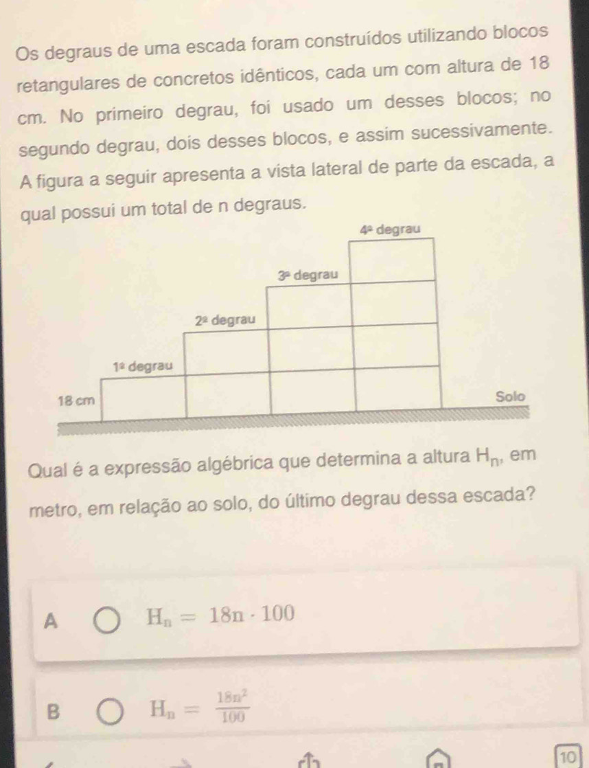 Os degraus de uma escada foram construídos utilizando blocos
retangulares de concretos idênticos, cada um com altura de 18
cm. No primeiro degrau, foi usado um desses blocos; no
segundo degrau, dois desses blocos, e assim sucessivamente.
A figura a seguir apresenta a vista lateral de parte da escada, a
qual possui um total de n degraus.
4^a degrau
3° degrau
2^2 degrau
1^2 degrau
18 cm Solo
Qual é a expressão algébrica que determina a altura H_n , em
metro, em relação ao solo, do último degrau dessa escada?
A
H_n=18n· 100
B
H_n= 18n^2/100 
10