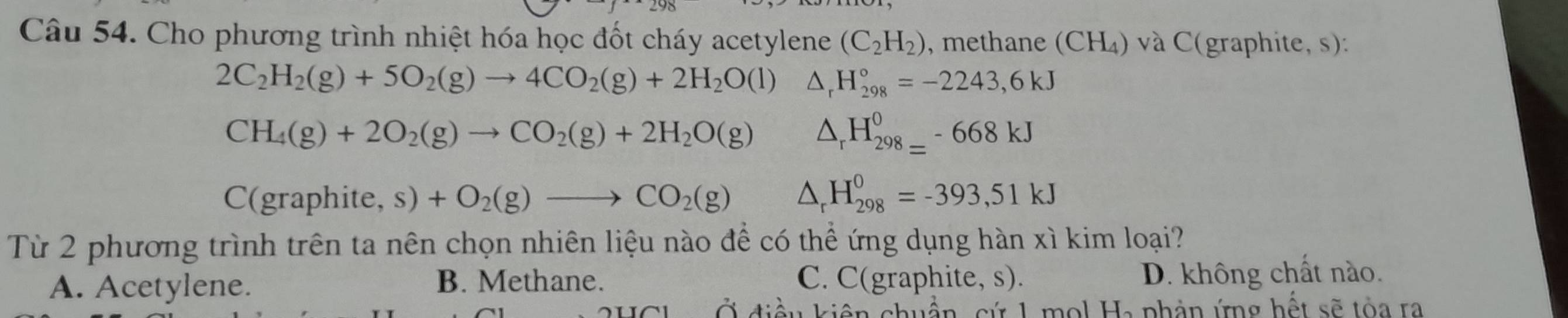 Cho phương trình nhiệt hóa học đốt cháy acetylene (C_2H_2) 0, methane (CH₄) và C(graphite, s):
2C_2H_2(g)+5O_2(g)to 4CO_2(g)+2H_2O(l)△ _rH_(298)°=-2243,6kJ
CH_4(g)+2O_2(g)to CO_2(g)+2H_2O(g) △ _rH_(298=)^0-668kJ
C( graphite,s)+O_2(g)to CO_2(g) △ _rH_(298)^0=-393,51kJ
Từ 2 phương trình trên ta nên chọn nhiên liệu nào để có thể ứng dụng hàn xì kim loại?
A. Acetylene. B. Methane. C. C(graphite, s). D. không chất nào.
Ở điều kiện chuẩn, cứ 1 mol Ha phản ứng hết sẽ tòa ra