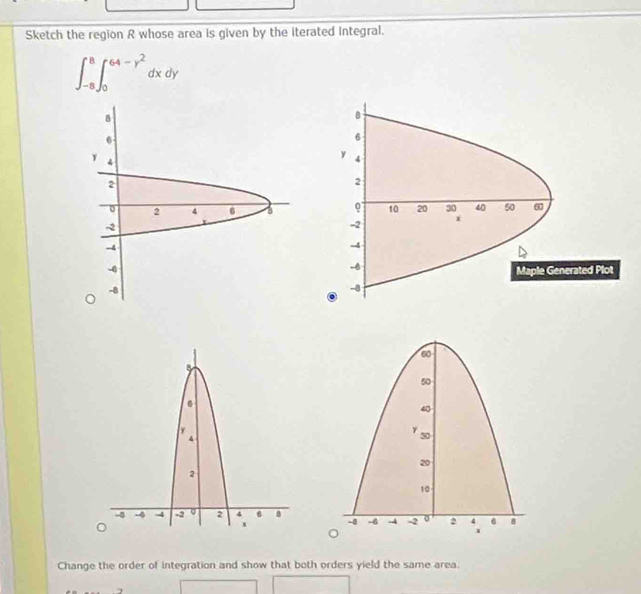 Sketch the region R whose area is given by the iterated Integral.
∈t _(-8)^8∈t _0^((64-y^2))dxdy

Change the order of integration and show that both orders yield the same area.