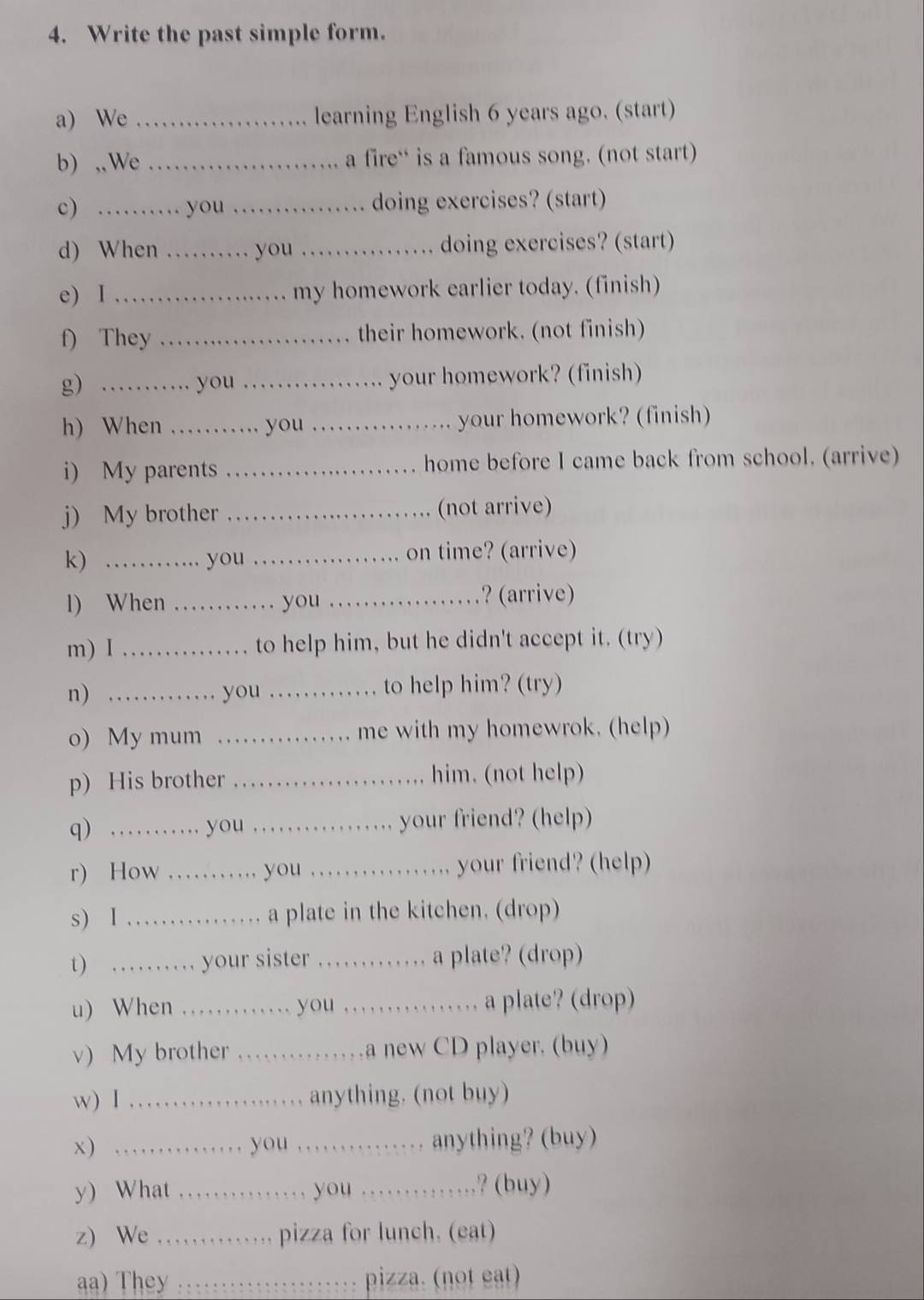 Write the past simple form. 
a) We _learning English 6 years ago. (start) 
b) ,,We _a fire“ is a famous song. (not start) 
c) _you _doing exercises? (start) 
d) When _you _doing exercises? (start) 
e) I _my homework earlier today. (finish) 
f) They _their homework. (not finish) 
g) 、_ you _your homework? (finish) 
h) When _you_ your homework? (finish) 
i) My parents _home before I came back from school. (arrive) 
j) My brother _(not arrive) 
k) _you _on time? (arrive) 
l) When _you _? (arrive) 
m) I _to help him, but he didn't accept it. (try) 
n) ... you _to help him? (try) 
o) My mum _me with my homewrok. (help) 
. . 
p) His brother _him. (not help) 
q) .......... you _your friend? (help) 

r) How ……_ you …. .. . .... your friend? (help) 
s) 1 …_ a plate in the kitchen. (drop) 
t) …… your sister ……. a plate? (drop) 
u) When ... you ..... a plate? (drop) 
v) My brother ……a new CD player. (buy) 
w) I _anything. (not buy) 
x) ._ ........ you …… anything? (buy) 
y) What ._ you 。_ ..? (buy) 
z) We ........ pizza for lunch. (eat) 
a) They ..._ pizza. (not eat)