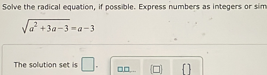 Solve the radical equation, if possible. Express numbers as integers or sim
sqrt(a^2+3a-3)=a-3
The solution set is □ . 
 