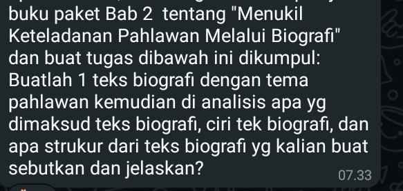 buku paket Bab 2 tentang "Menukil 
Keteladanan Pahlawan Melalui Biografi" 
dan buat tugas dibawah ini dikumpul: 
Buatlah 1 teks biografi dengan tema 
pahlawan kemudian di analisis apa yg 
dimaksud teks biografı, ciri tek biografı, dan 
apa strukur dari teks biografi yg kalian buat 
sebutkan dan jelaskan? 07.33