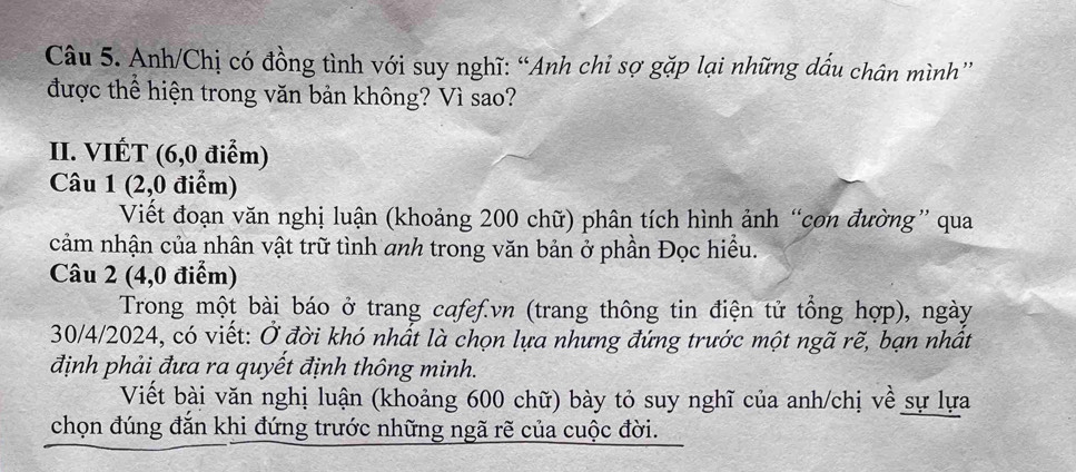 Anh/Chị có đồng tình với suy nghĩ: “Anh chi sợ gặp lại những dấu chân mình” 
được thể hiện trong văn bản không? Vì sao? 
II. VIÉT (6,0 điểm) 
Câu 1 (2,0 điểm) 
Viết đoạn văn nghị luận (khoảng 200 chữ) phân tích hình ảnh “cơn đường” qua 
cảm nhận của nhân vật trữ tình anh trong văn bản ở phần Đọc hiều. 
Câu 2 (4,0 điểm) 
Trong một bài báo ở trang cafef.vn (trang thông tin điện tử tổng hợp), ngày 
30/4/2024, có viết: Ở đời khó nhất là chọn lựa nhưng đứng trước một ngã rẽ, bạn nhất 
định phải đưa ra quyết định thông minh. 
Viết bài văn nghị luận (khoảng 600 chữ) bày tỏ suy nghĩ của anh/chị về sự lựa 
chọn đúng đắn khi đứng trước những ngã rẽ của cuộc đời.