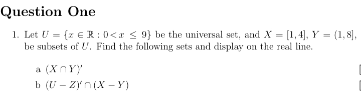 Question One
1. Let U= x∈ R:0 be the universal set, and X=[1,4], Y=(1,8], 
be subsets of U. Find the following sets and display on the real line.
a (X∩ Y)'
b (U-Z)'∩ (X-Y)