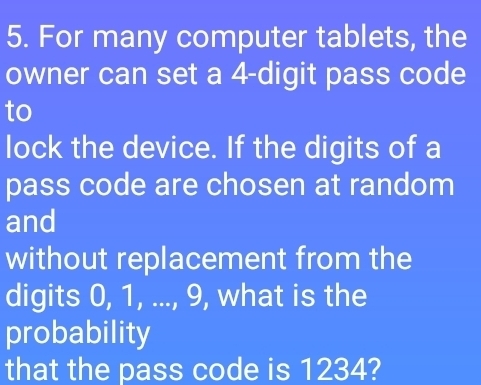 For many computer tablets, the 
owner can set a 4 -digit pass code 
to 
lock the device. If the digits of a 
pass code are chosen at random 
and 
without replacement from the 
digits 0, 1, ..., 9, what is the 
probability 
that the pass code is 1234?