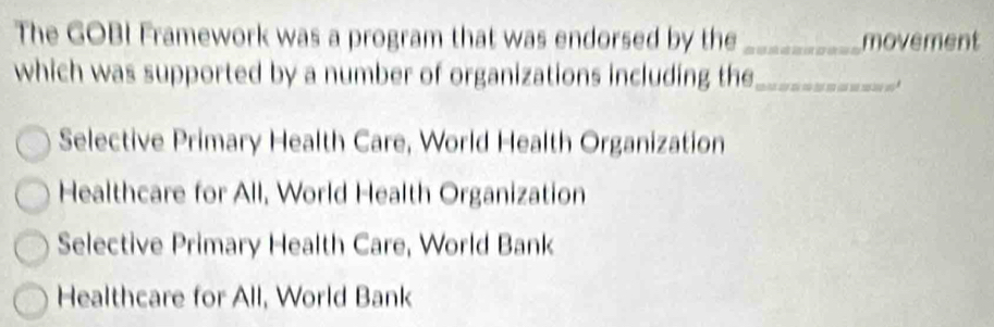 The GOBI Framework was a program that was endorsed by the _movement
which was supported by a number of organizations including the_
Selective Primary Health Care, World Health Organization
Healthcare for All, World Health Organization
Selective Primary Health Care, World Bank
Healthcare for All, World Bank