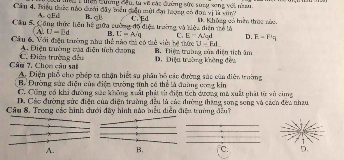 Tuiển 1điện trường đều, ta vẽ các đường sức song song với nhau.
Câu 4. Biểu thức nào dưới đây biểu diễn một đại lượng có đơn vị là vôn?
A. qEd B. qE C. Ed D. Không có biểu thức nào.
Câu 5. Công thức liên hệ giữa cường độ điện trường và hiệu điện thế là
A. U=Ed U=A/q
B.
C. E=A/qd D. E=F/q
Câu 6. Với điện trường như thế nào thì có thể viết hệ thức U=Ed
A. Điện trường của điện tích dương B. Điện trường của điện tích âm
C. Điện trường đều D. Điện trường không đều
Câu 7. Chọn câu sai
A. Điện phổ cho phép ta nhận biết sự phân bố các đường sức của điện trường
B. Đường sức điện của điện trường tĩnh có thể là đường cong kín
C. Cũng có khi đường sức không xuất phát từ điện tích dương mà xuất phát từ vô cùng
D. Các đường sức điện của điện trường đều là các đường thăng song song và cách đều nhau
Câu 8. Trong các hình dưới đây hình nào biểu diễn điện trường đều?
A.