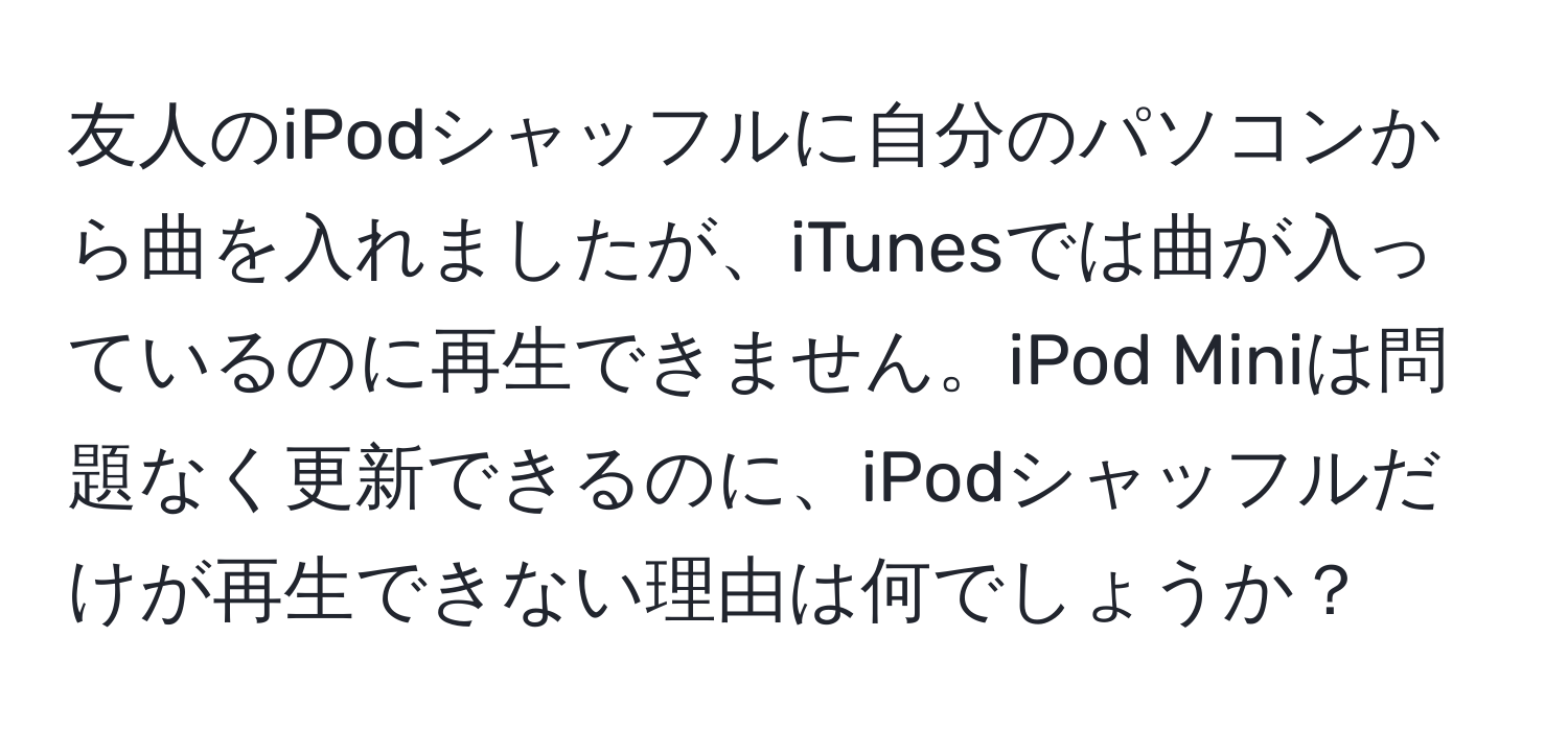 友人のiPodシャッフルに自分のパソコンから曲を入れましたが、iTunesでは曲が入っているのに再生できません。iPod Miniは問題なく更新できるのに、iPodシャッフルだけが再生できない理由は何でしょうか？