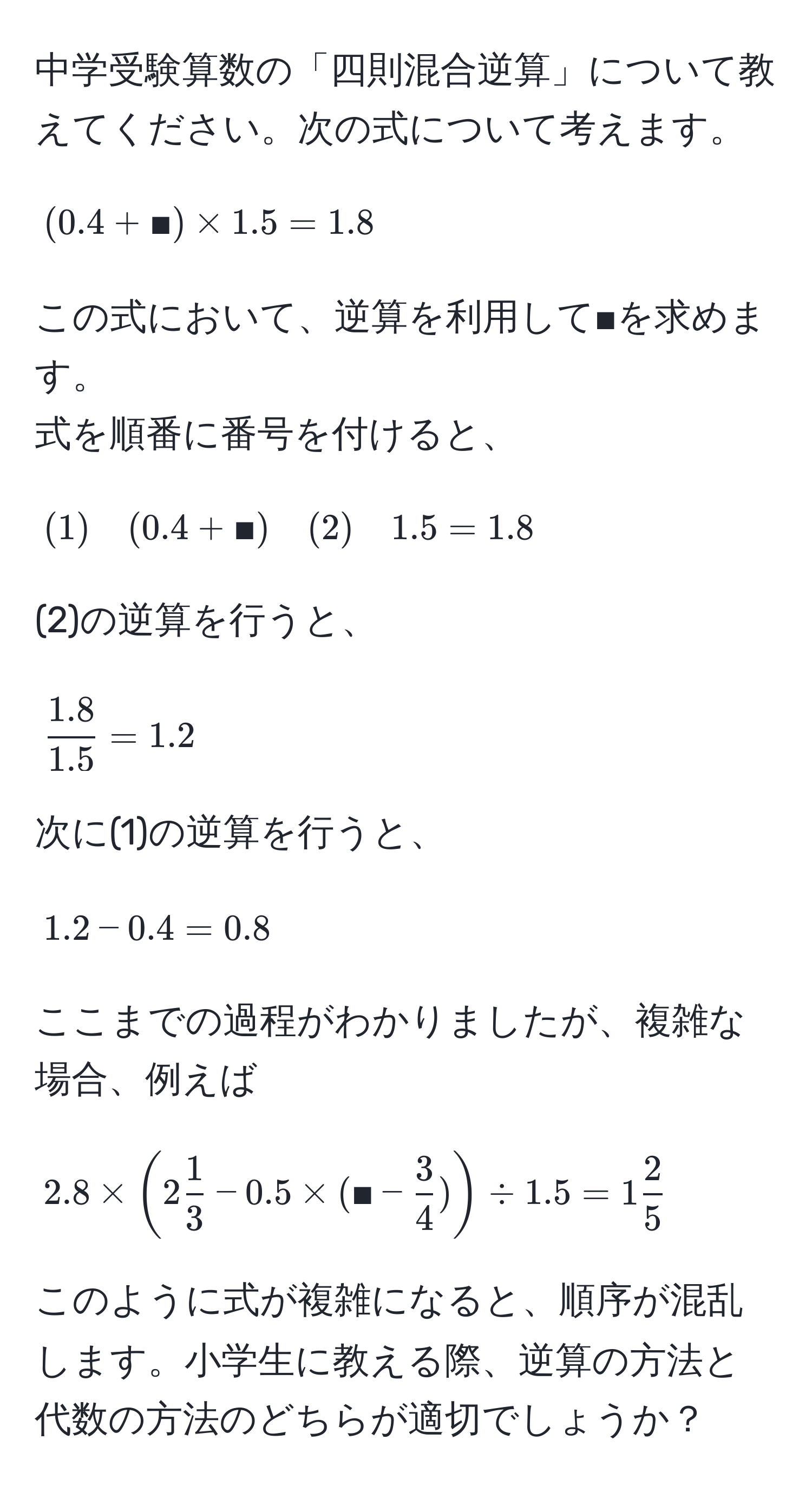 中学受験算数の「四則混合逆算」について教えてください。次の式について考えます。  
$$(0.4 + ■) * 1.5 = 1.8$$  
この式において、逆算を利用して■を求めます。  
式を順番に番号を付けると、  
$$(1) quad (0.4 + ■) quad (2) quad 1.5 = 1.8$$  
(2)の逆算を行うと、  
$$ (1.8)/1.5  = 1.2$$  
次に(1)の逆算を行うと、  
$$1.2 - 0.4 = 0.8$$  
ここまでの過程がわかりましたが、複雑な場合、例えば  
$$2.8 * (2  1/3  - 0.5 * (■ -  3/4 ) ) / 1.5 = 1  2/5 $$  
このように式が複雑になると、順序が混乱します。小学生に教える際、逆算の方法と代数の方法のどちらが適切でしょうか？