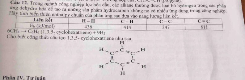 113°C- (propyne)
Câu 12. Trong ngành công nghiệp lọc hóa dầu, các alkane thường được loại bỏ hydrogen trong các phản
ứng dehydro hóa đề tao ra những sản phẩm hydrocarbon không no có nhiều ứng dụng trong công nghiệp.
Hãy tính biến thiên enthalpy chuần 
Cho biết công thức cấu tạo 1,3,5- cyclohexatriene như sau:
Phần IV. Tư luân
beginarrayr H-C-C=C-H H-C-C=C-H H-endarray