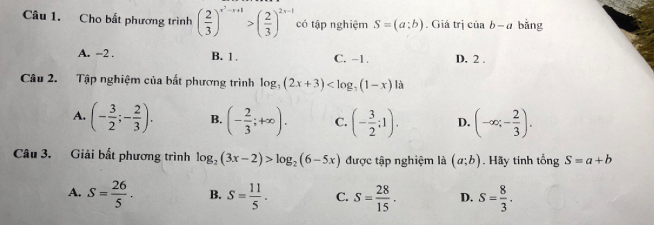 Cho bất phương trình ( 2/3 )^x^2-x+1>( 2/3 )^2x-1 có tập nghiệm S=(a;b). Giá trị của b-a bǎng
A. −2. B. 1. C. -1. D. 2.
Câu 2. Tập nghiệm của bất phương trình log _3(2x+3)
A. (- 3/2 ;- 2/3 ). B. (- 2/3 ;+∈fty ). C. (- 3/2 ;1). D. (-∈fty ;- 2/3 ). 
Câu 3. Giải bất phương trình log _2(3x-2)>log _2(6-5x) được tập nghiệm là (a;b). Hãy tính tổng S=a+b
A. S= 26/5 . S= 11/5 . C. S= 28/15 . D. S= 8/3 . 
B.