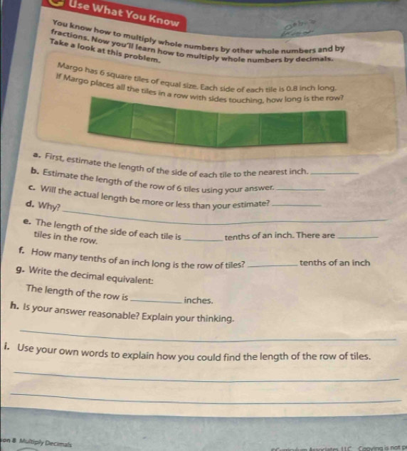 a Use What You Know 
o b . 
You know how to multiply whole numbers by other whole numbers and by 
fractions. Now you'll learn how to multiply whole numbers by decimals 
Take a look at this problem. 
Margo has 6 square tiles of equal size. Each side of each tile is 0.8 inch long 
If Margo places all the tiles in a row with sides touching, how long is the row? 
a. First, estimate the length of the side of each tile to the nearest inch
b. Estimate the length of the row of 6 tiles using your answer._ 
_ 
c. Will the actual length be more or less than your estimate?__ 
d. Why? 
e. The length of the side of each tile is _tenths of an inch. There are_ 
tiles in the row. 
f. How many tenths of an inch long is the row of tiles? _tenths of an inch
g. Write the decimal equivalent: 
The length of the row is _ inches. 
h. Is your answer reasonable? Explain your thinking. 
_ 
i. Use your own words to explain how you could find the length of the row of tiles. 
_ 
_ 
ion 8. Multiply Decimals 
Caoving is not p