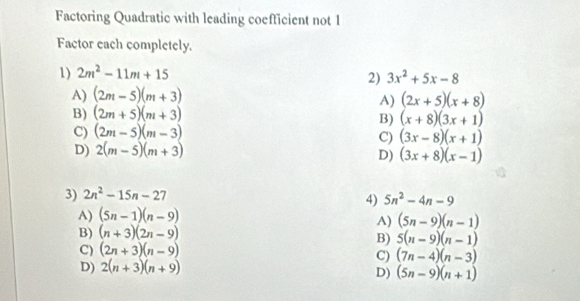 Factoring Quadratic with leading coefficient not 1
Factor each completely.
1) 2m^2-11m+15
2) 3x^2+5x-8
A) (2m-5)(m+3)
A) (2x+5)(x+8)
B) (2m+5)(m+3)
B) (x+8)(3x+1)
C) (2m-5)(m-3)
C) (3x-8)(x+1)
D) 2(m-5)(m+3)
D) (3x+8)(x-1)
3) 2n^2-15n-27
4) 5n^2-4n-9
A) (5n-1)(n-9)
A) (5n-9)(n-1)
B) (n+3)(2n-9)
B) 5(n-9)(n-1)
C) (2n+3)(n-9)
C) (7n-4)(n-3)
D) 2(n+3)(n+9)
D) (5n-9)(n+1)